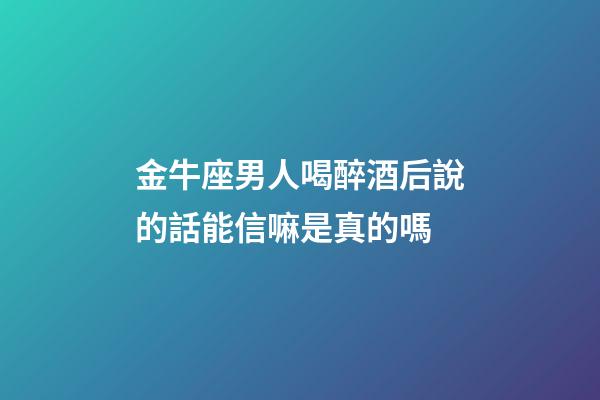 金牛座男人喝醉酒后說的話能信嘛是真的嗎-第1張-星座運勢-玄機派