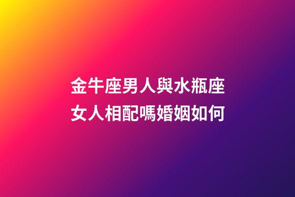 金牛座男人與水瓶座女人相配嗎婚姻如何-第1張-星座運勢-玄機派