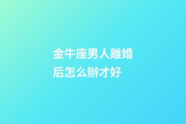 金牛座男人離婚后怎么辦才好-第1張-星座運勢-玄機派
