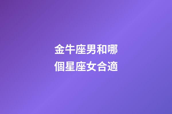 金牛座男和哪個星座女合適-第1張-星座運勢-玄機派