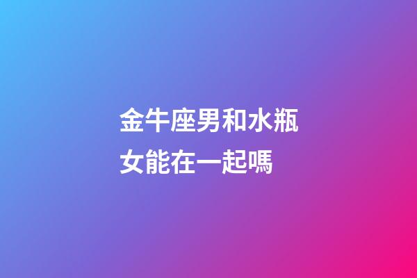 金牛座男和水瓶女能在一起嗎-第1張-星座運勢-玄機派