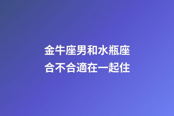 金牛座男和水瓶座合不合適在一起住-第1張-星座運勢-玄機派