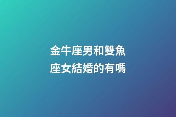 金牛座男和雙魚座女結婚的有嗎-第1張-星座運勢-玄機派