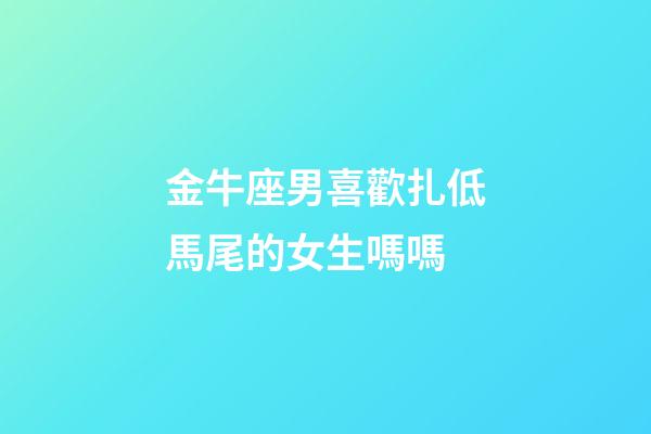金牛座男喜歡扎低馬尾的女生嗎嗎-第1張-星座運勢-玄機派
