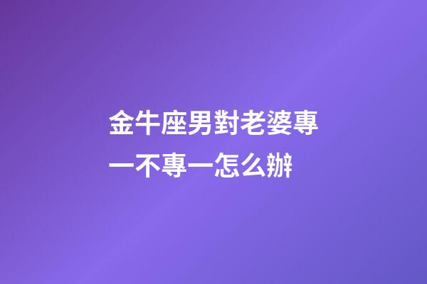 金牛座男對老婆專一不專一怎么辦-第1張-星座運勢-玄機派