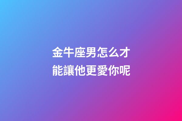 金牛座男怎么才能讓他更愛你呢-第1張-星座運勢-玄機派