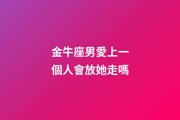 金牛座男愛上一個人會放她走嗎-第1張-星座運勢-玄機派