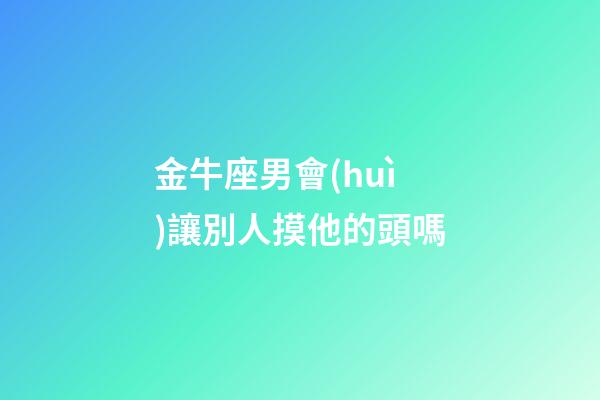 金牛座男會(huì)讓別人摸他的頭嗎-第1張-星座運(yùn)勢-玄機(jī)派
