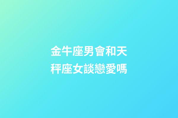金牛座男會和天秤座女談戀愛嗎-第1張-星座運勢-玄機派