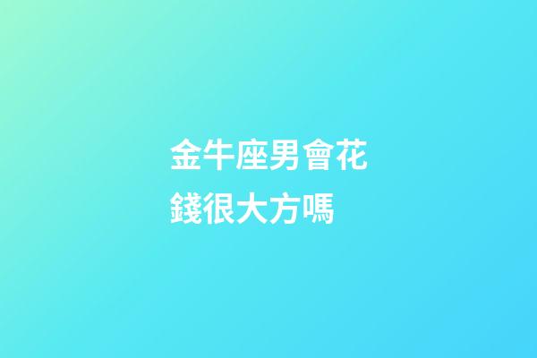 金牛座男會花錢很大方嗎-第1張-星座運勢-玄機派