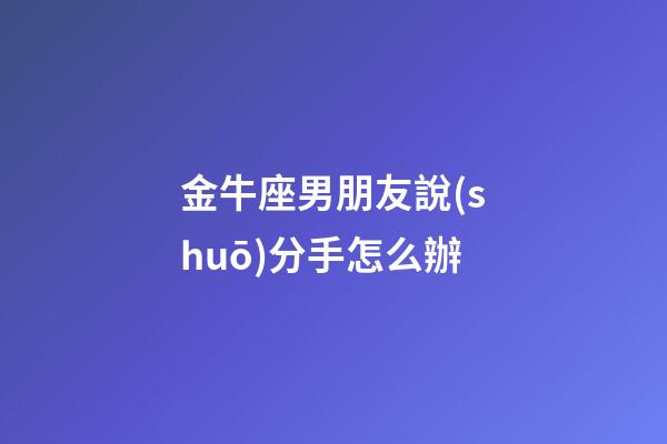 金牛座男朋友說(shuō)分手怎么辦-第1張-星座運(yùn)勢(shì)-玄機(jī)派