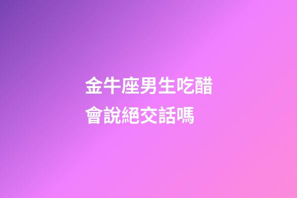 金牛座男生吃醋會說絕交話嗎-第1張-星座運勢-玄機派