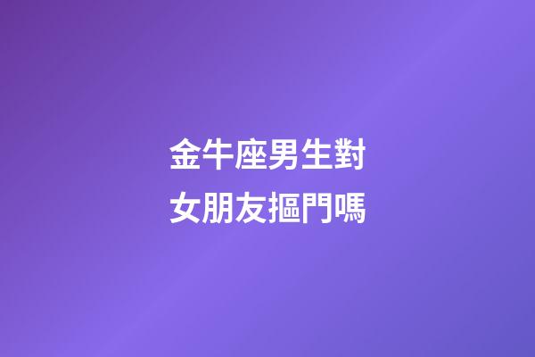 金牛座男生對女朋友摳門嗎-第1張-星座運勢-玄機派