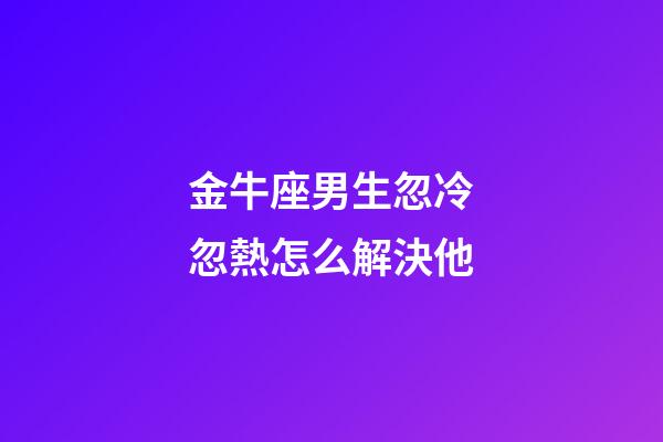 金牛座男生忽冷忽熱怎么解決他-第1張-星座運勢-玄機派