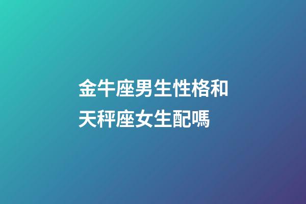 金牛座男生性格和天秤座女生配嗎-第1張-星座運勢-玄機派