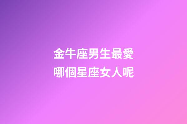 金牛座男生最愛哪個星座女人呢-第1張-星座運勢-玄機派
