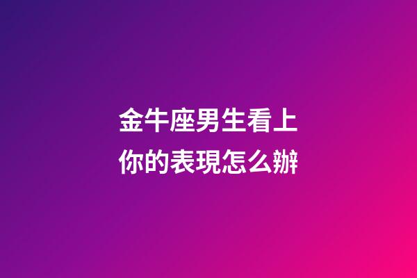 金牛座男生看上你的表現怎么辦-第1張-星座運勢-玄機派