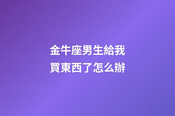 金牛座男生給我買東西了怎么辦-第1張-星座運勢-玄機派