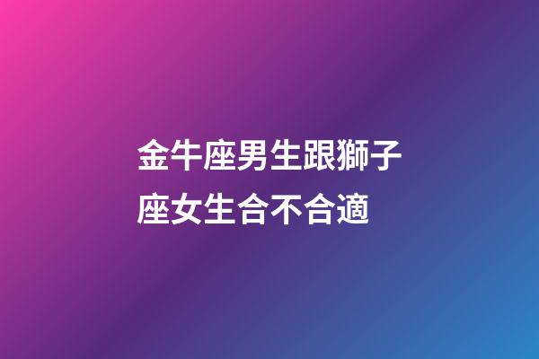 金牛座男生跟獅子座女生合不合適-第1張-星座運(yùn)勢(shì)-玄機(jī)派