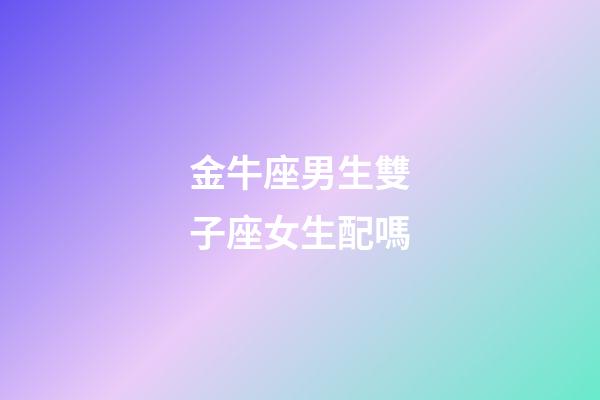 金牛座男生雙子座女生配嗎-第1張-星座運勢-玄機派