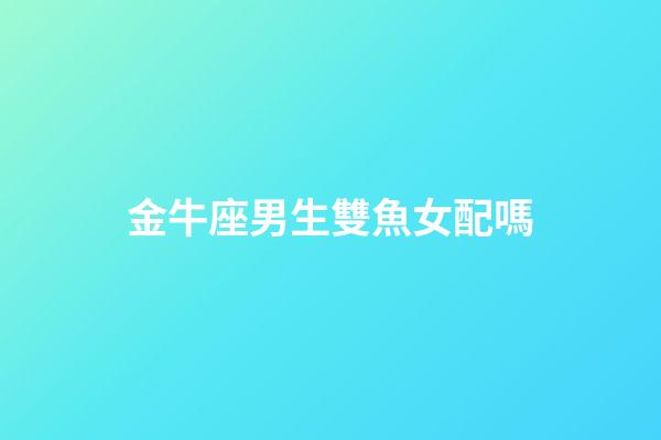 金牛座男生雙魚女配嗎-第1張-星座運勢-玄機派