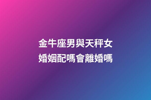 金牛座男與天秤女婚姻配嗎會離婚嗎-第1張-星座運勢-玄機派
