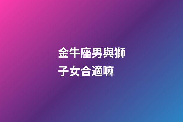 金牛座男與獅子女合適嘛-第1張-星座運勢-玄機派