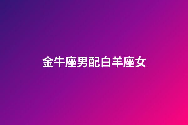 金牛座男配白羊座女（金牛男和白羊女合不合）-第1張-星座運勢-玄機派