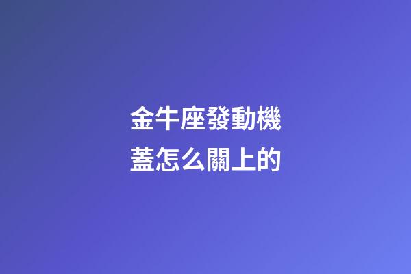 金牛座發動機蓋怎么關上的-第1張-星座運勢-玄機派