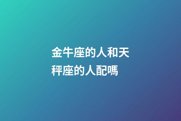 金牛座的人和天秤座的人配嗎-第1張-星座運勢-玄機派