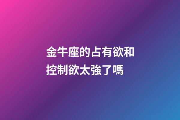 金牛座的占有欲和控制欲太強了嗎-第1張-星座運勢-玄機派