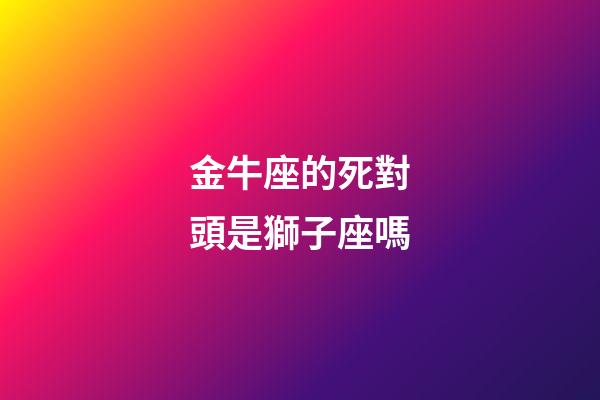 金牛座的死對頭是獅子座嗎-第1張-星座運勢-玄機派