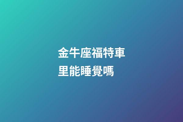 金牛座福特車里能睡覺嗎-第1張-星座運勢-玄機派