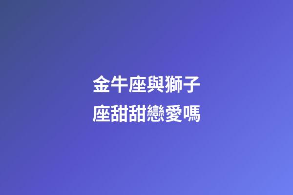 金牛座與獅子座甜甜戀愛嗎-第1張-星座運勢-玄機派