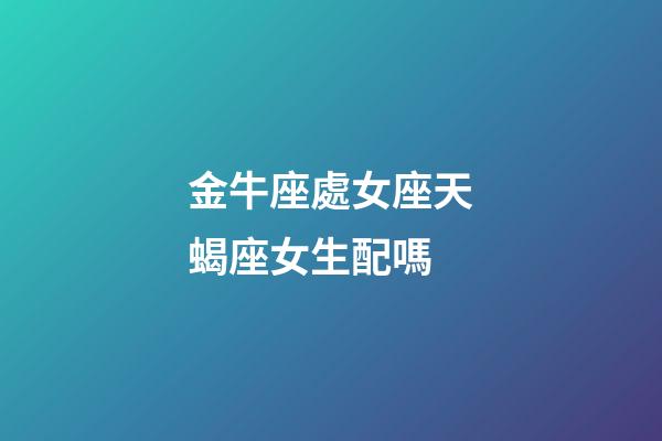 金牛座處女座天蝎座女生配嗎-第1張-星座運勢-玄機派