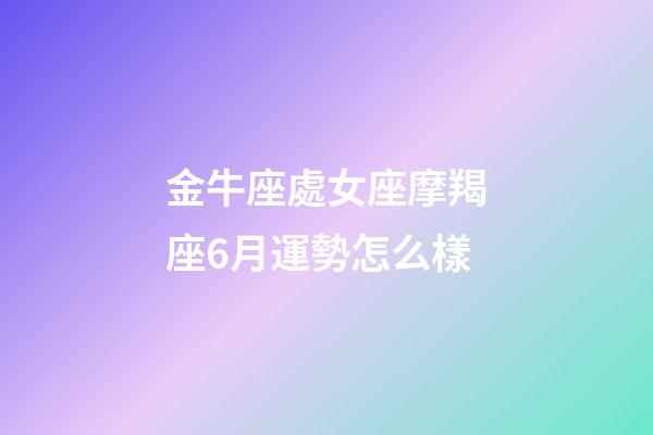 金牛座處女座摩羯座6月運勢怎么樣-第1張-星座運勢-玄機派