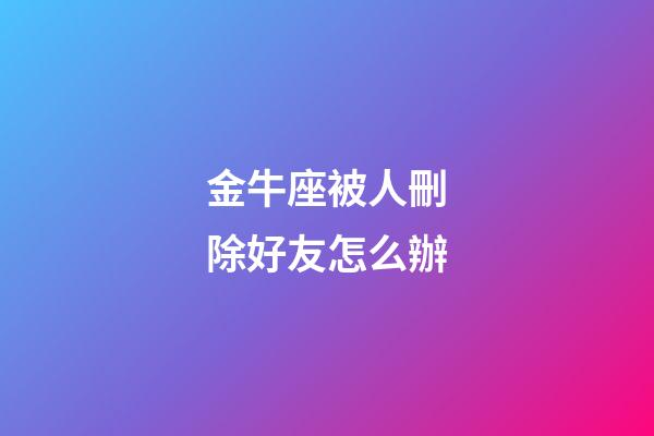 金牛座被人刪除好友怎么辦-第1張-星座運勢-玄機派