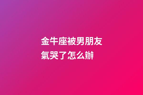 金牛座被男朋友氣哭了怎么辦-第1張-星座運(yùn)勢(shì)-玄機(jī)派