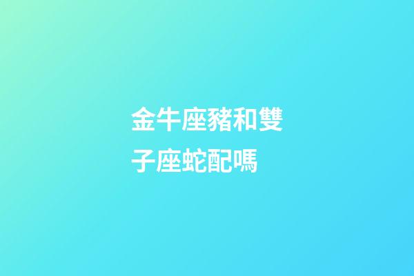 金牛座豬和雙子座蛇配嗎-第1張-星座運勢-玄機派