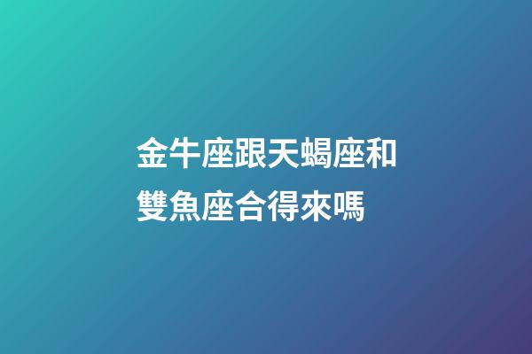 金牛座跟天蝎座和雙魚座合得來嗎-第1張-星座運勢-玄機派