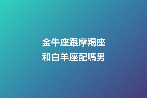 金牛座跟摩羯座和白羊座配嗎男-第1張-星座運勢-玄機派