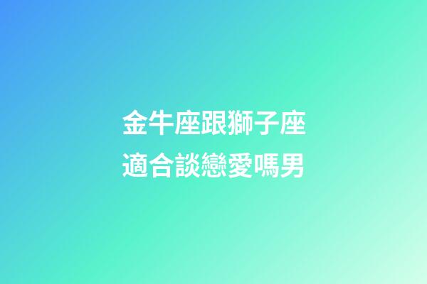 金牛座跟獅子座適合談戀愛嗎男-第1張-星座運勢-玄機派