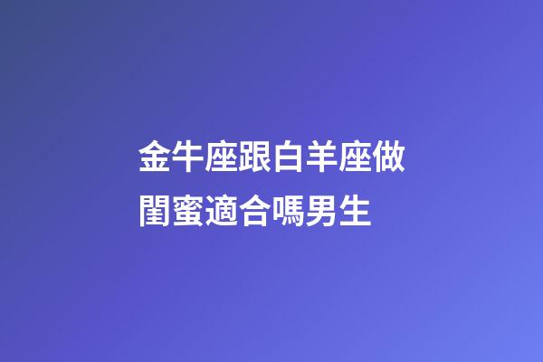 金牛座跟白羊座做閨蜜適合嗎男生-第1張-星座運勢-玄機派