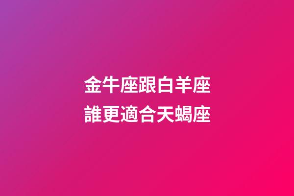 金牛座跟白羊座誰更適合天蝎座-第1張-星座運勢-玄機派