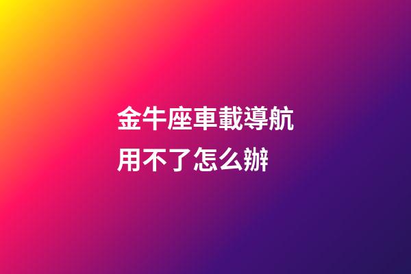 金牛座車載導航用不了怎么辦-第1張-星座運勢-玄機派
