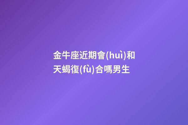 金牛座近期會(huì)和天蝎復(fù)合嗎男生-第1張-星座運(yùn)勢(shì)-玄機(jī)派