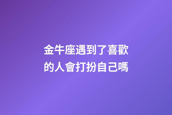 金牛座遇到了喜歡的人會打扮自己嗎-第1張-星座運勢-玄機派