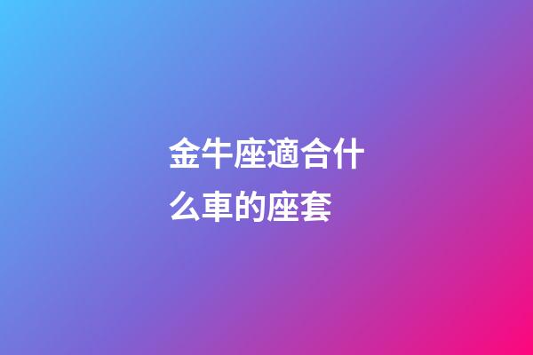 金牛座適合什么車的座套-第1張-星座運勢-玄機派