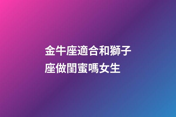 金牛座適合和獅子座做閨蜜嗎女生-第1張-星座運(yùn)勢(shì)-玄機(jī)派