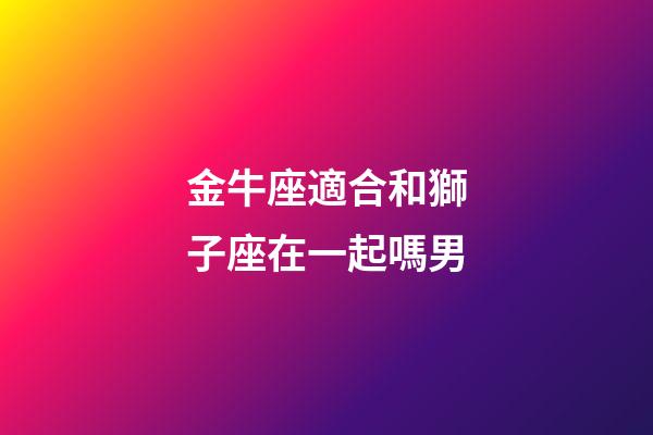 金牛座適合和獅子座在一起嗎男-第1張-星座運勢-玄機派